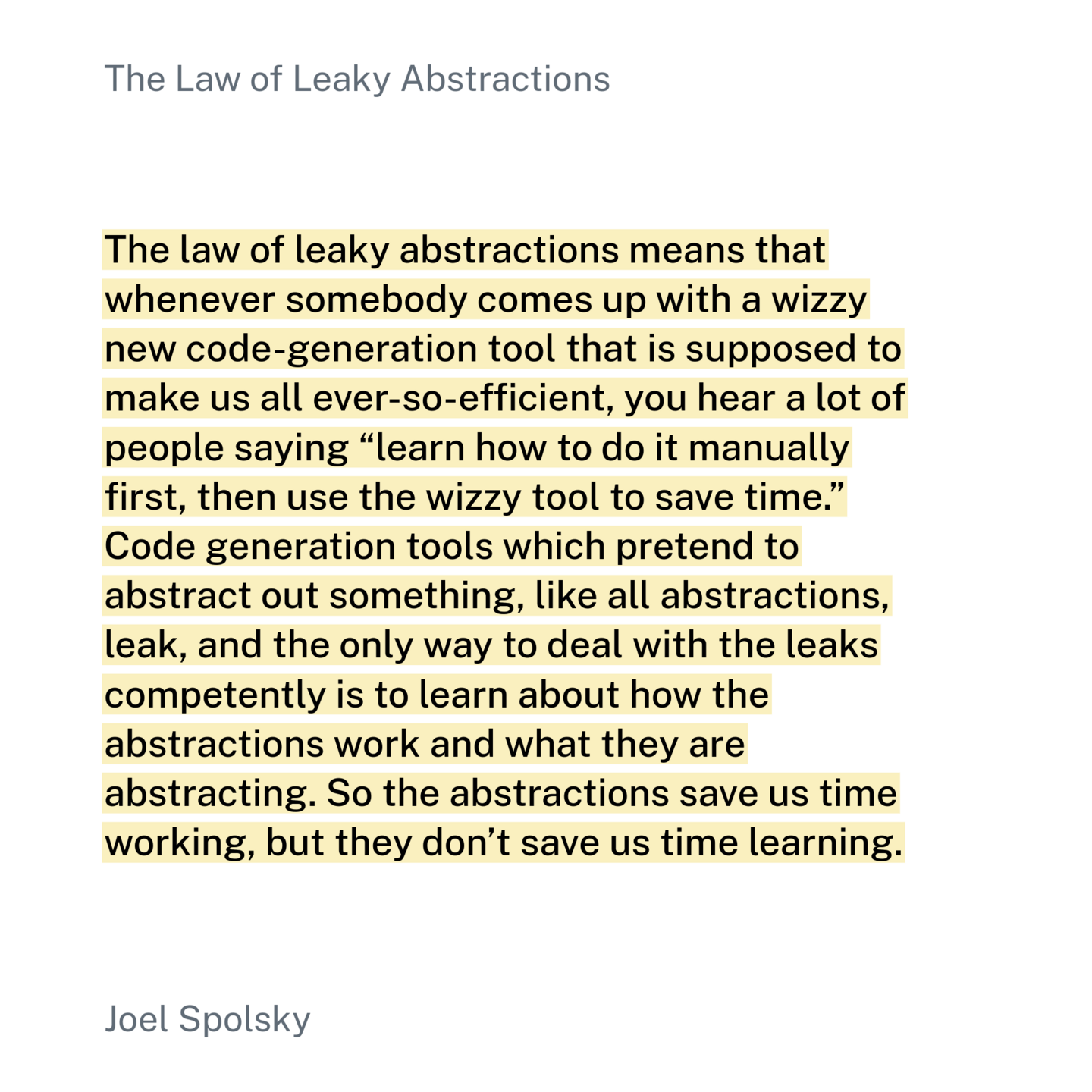 The law of leaky abstractions means that whenever somebody comes up with a wizzy new code-generation tool that is supposed to make us all ever-so-efficient, you hear a lot of people saying “learn how to do it manually first, then use the wizzy tool to save time.” Code generation tools which pretend to abstract out something, like all abstractions, leak, and the only way to deal with the leaks competently is to learn about how the abstractions work and what they are abstracting. So the abstractions save us time working, but they don’t save us time learning.