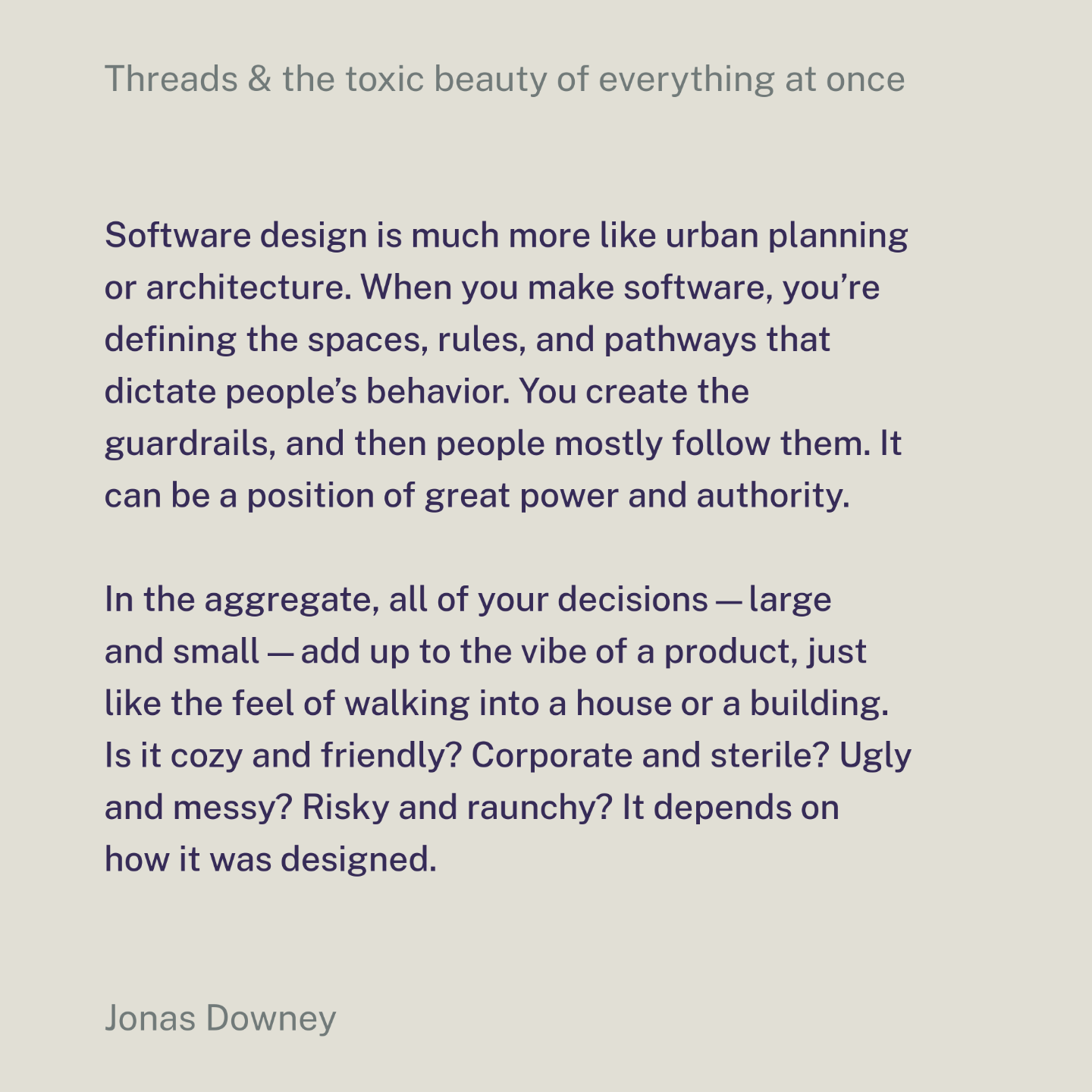 Software design is much more like urban planning or architecture. When you make software, you’re defining the spaces, rules, and pathways that dictate people’s behavior. You create the guardrails, and then people mostly follow them. It can be a position of great power and authority.
In the aggregate, all of your decisions—large and small—add up to the vibe of a product, just like the feel of walking into a house or a building. Is it cozy and friendly? Corporate and sterile? Ugly and messy? Risky and raunchy? It depends on how it was designed.
