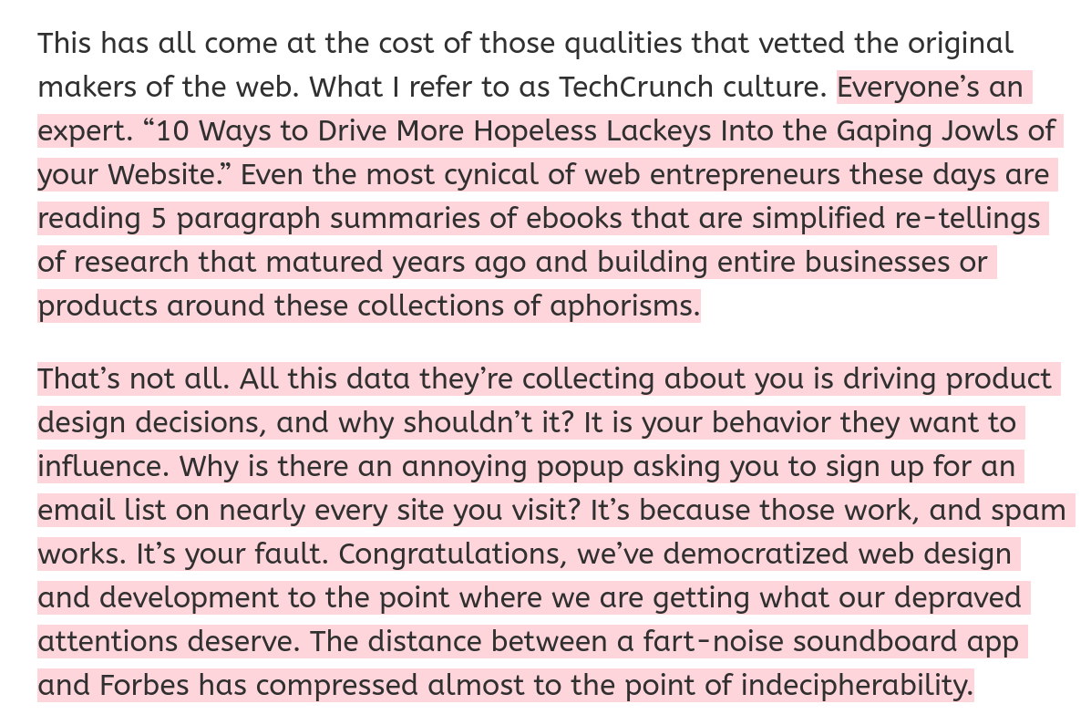 Everyone’s an expert. “10 Ways to Drive More Hopeless Lackeys Into the Gaping Jowls of your Website.” Even the most cynical of web entrepreneurs these days are reading 5 paragraph summaries of ebooks that are simplified re-tellings of research that matured years ago and building entire businesses or products around these collections of aphorisms.

That’s not all. All this data they’re collecting about you is driving product design decisions, and why shouldn’t it? It is your behavior they want to influence. Why is there an annoying popup asking you to sign up for an email list on nearly every site you visit? It’s because those work, and spam works. It’s your fault. Congratulations, we’ve democratized web design and development to the point where we are getting what our depraved attentions deserve. The distance between a fart-noise soundboard app and Forbes has compressed almost to the point of indecipherability.