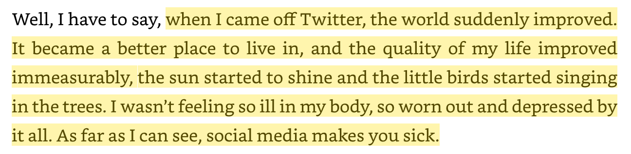 "when I came off Twitter, the world suddenly improved. It became a better place to live in, and the quality of my life improved immeasurably, the sun started to shine and the little birds started singing in the trees. I wasn’t feeling so ill in my body, so worn out and depressed by it all. As far as I can see, social media makes you sick." -- Nick Cave in "Faith, Hope and Carnage"
