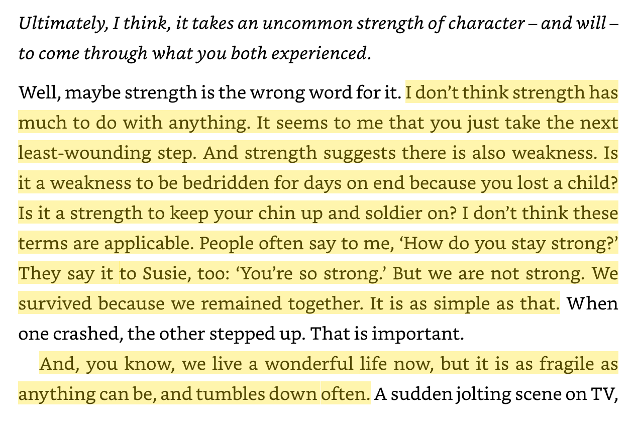 "Is it a weakness to be bedridden for days on end because you lost a child? Is it a strength to keep your chin up and soldier on? I don’t think these terms are applicable." 

Faith, Hope and Carnage by Nick Cave and Seán O'Hagan