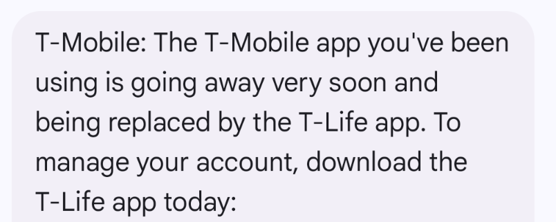 A screen shot of a text message. The text in the image reads:

T-Mobile: The T-Mobile app you've been using is going away very soon and being replaced by the T-Life app. To manage your account, download the T-Life app today.

