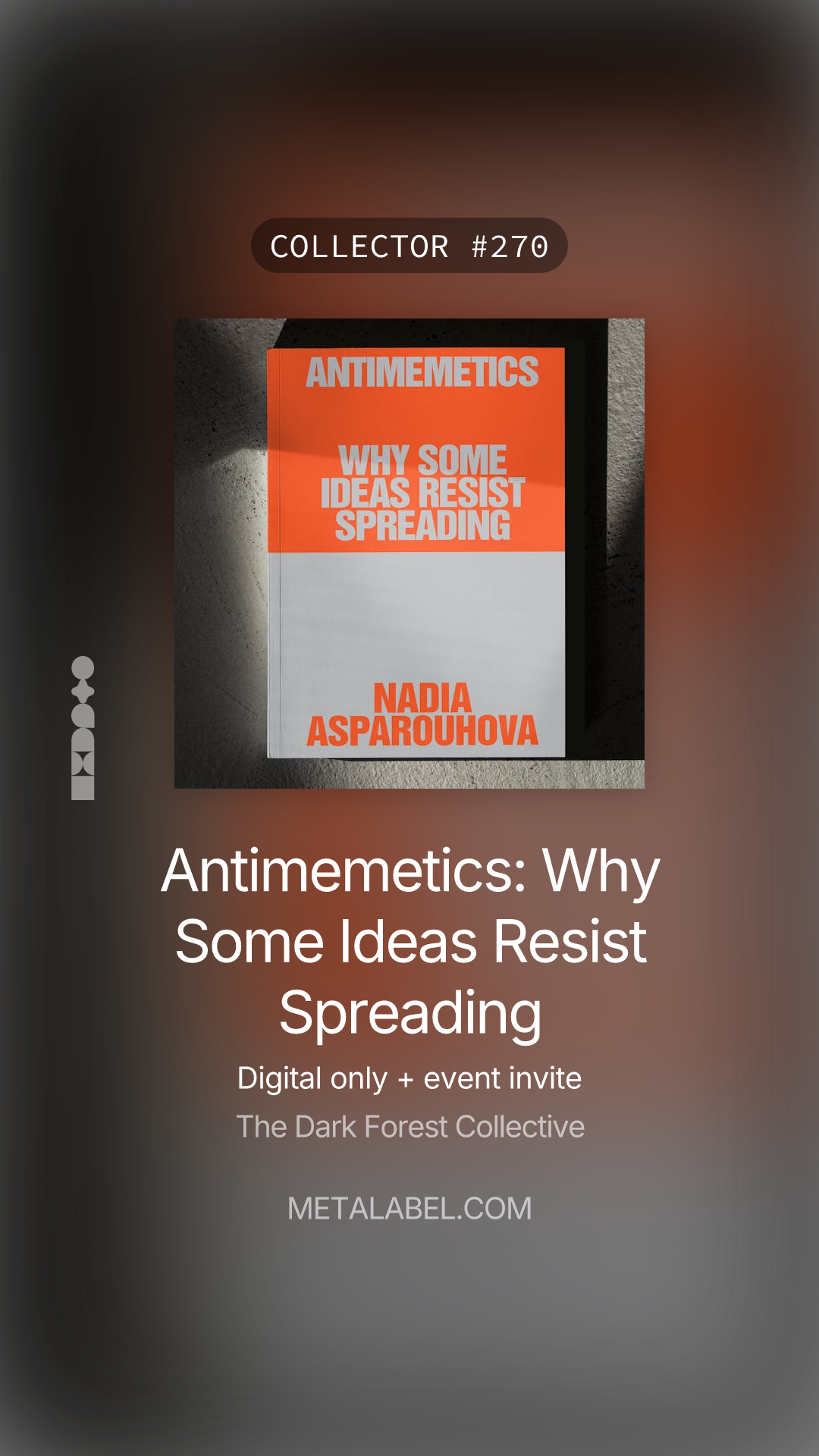 a digital collectible for a digital publication. It features the cover of a book titled:

“Antimemetics: Why Some Ideas Resist Spreading”
Author: Nadia Asparouhova

The design is modern and minimalist, with the book cover split into an orange and white color scheme. The title is in bold, all-caps lettering.

Above the book image is a label:
“COLLECTOR #270” — indicating this is the 270th digital edition or token.

Below the title, additional information is provided:
“Digital only + event invite”
“The Dark Forest Collective”

At the bottom is the URL: METALABEL.COM, suggesting the platform where this digital edition is distributed or collected.