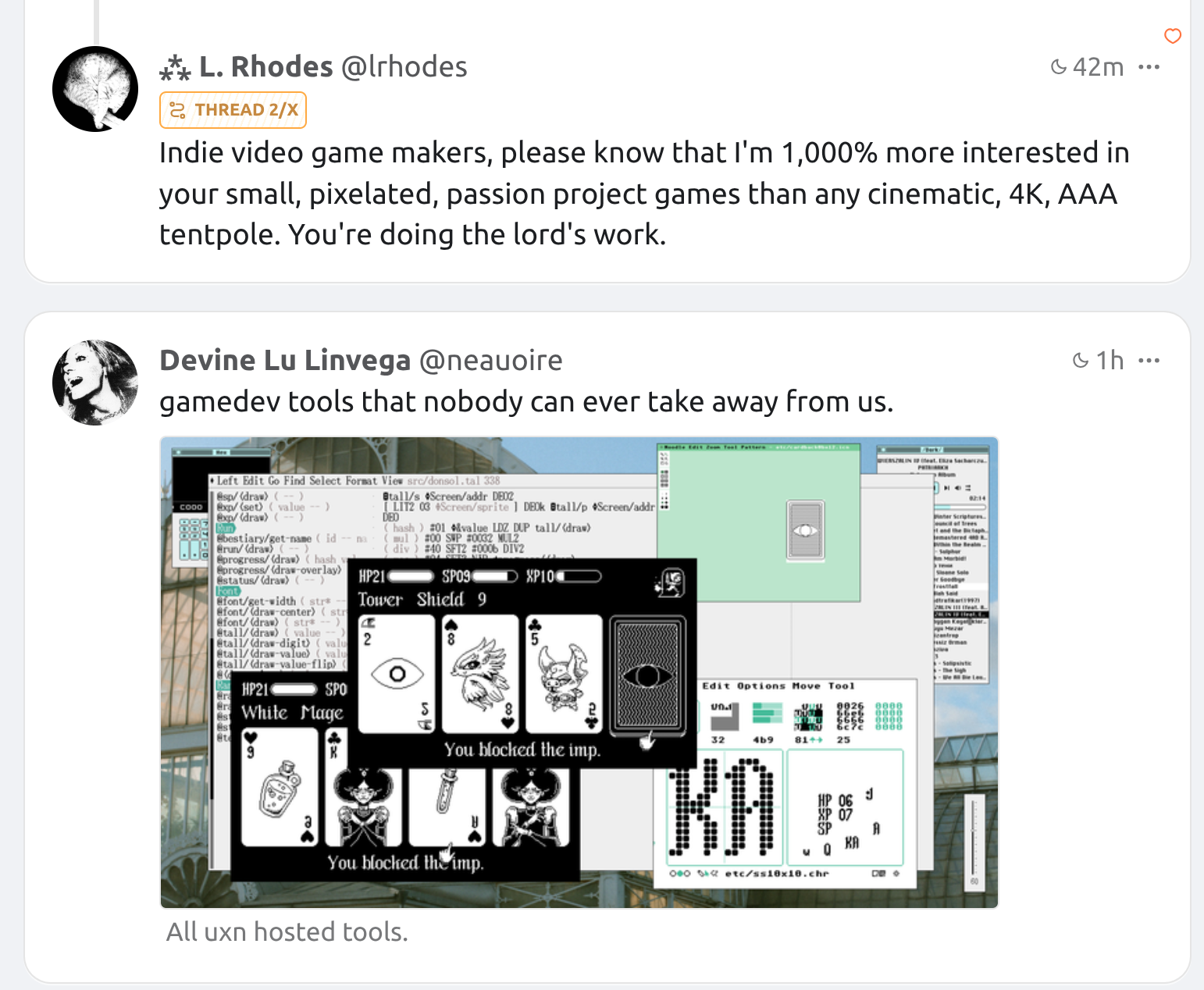 Screenshot of two tweets one after the other (in reverse-chron):
1: "Indie video game makers, please know that I'm 1,000% more interested in your small, pixelated, passion project games than any cinematic, 4K, AAA tentpole. You're doing the lord's work."
2: "gamedev tools that nobody can ever take away from us." with screenshot of pixelated game and other game dev windows
