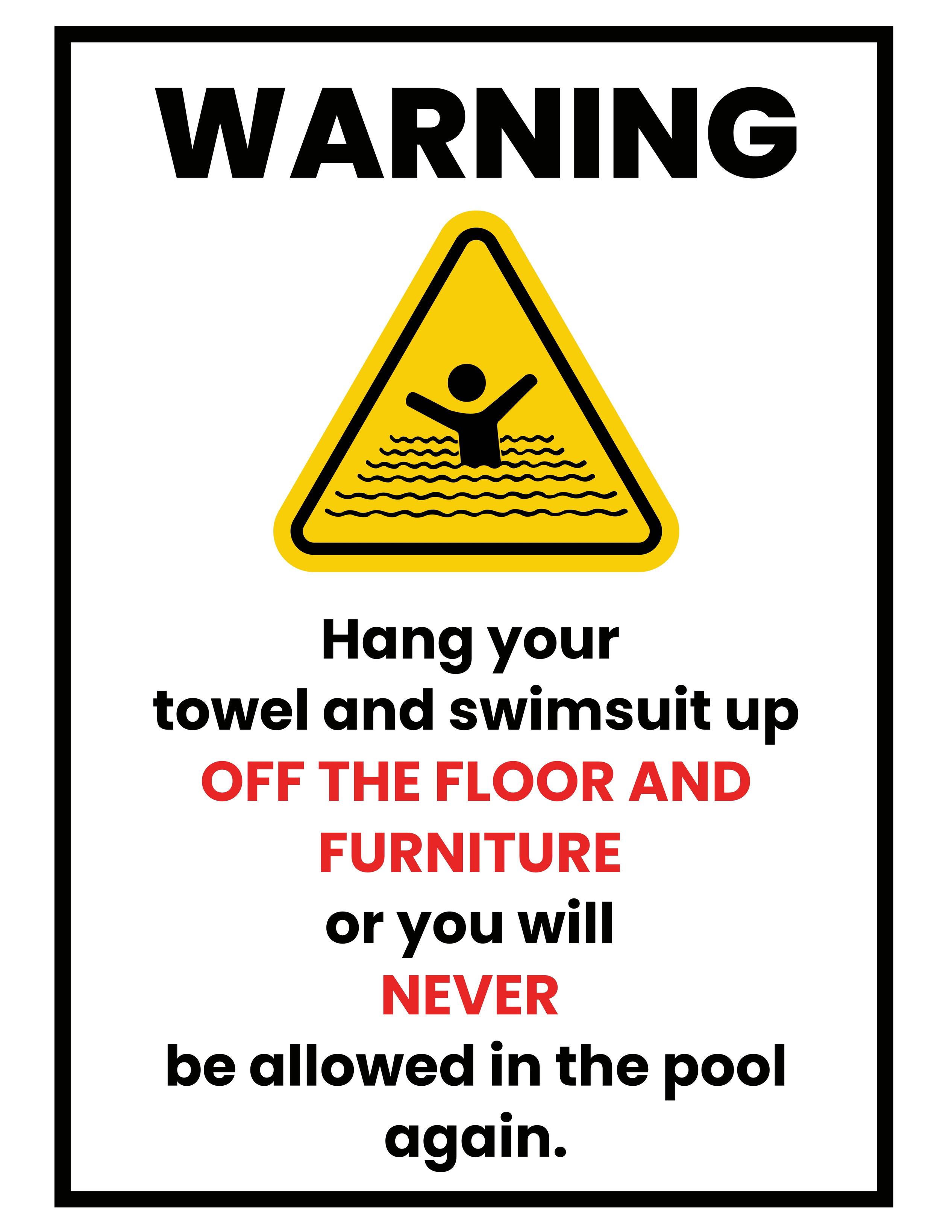 WARNING
[caution symbol with swimmer]
Hang your
towel and swimsuit up
[red]OFF THE FLOOR AND
FURNITURE[/red]
or you will
[red]NEVER[/red]
be allowed in the pool
again.